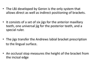 • The LBJ developed by Geron is the only system that
allows direct as well as indirect positioning of brackets.
• It consists of a set of six jigs for the anterior maxillary
teeth, one universal jig for the posterior teeth, and a
special ruler.
• The jigs transfer the Andrews labial bracket prescription
to the lingual surface.
• An occlusal stop measures the height of the bracket from
the incisal edge
 