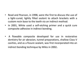 • Read and Pearson, in 1998, were the first to discuss the use of
a light-cured, lightly filled sealant to attach brackets with a
custom resin base to the teeth via an indirect method.
• In 2001, White used a self-etching primer and a quick cure
composite adhesive in indirect bonding.
• A flowable composite developed for use in restorative
dentistry for air abrasion, tunnel preparations, shallow Class V
cavities, and as a fissure sealant, was first incorporated into an
indirect bonding technique by Miles in 2002.
 