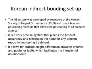 Korean indirect bonding set up
• The KIS system was developed by members of the Korean
Society of Lingual Orthodontics (KSLO) and uses a bracket-
positioning machine that allows the positioning of all brackets
at once
• it is a very precise system that places the bracket
accurately and eliminates the need for any bracket
repositioning during treatment.
• It allows for bracket height differences between anterior
and posterior teeth, which facilitates the intrusion of
anterior teeth.
 