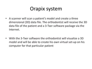 Orapix system
• A scanner will scan a patient’s model and create a three
dimensional (3D) data file. The orthodontist will receive the 3D
data file of the patient and a 3-Txer software package via the
Internet.
• With the 3-Txer software the orthodontist will visualize a 3D
model and will be able to create his own virtual set-up on his
computer for that particular patient
 