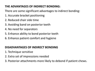 THE ADVANTAGES OF INDIRECT BONDING:
There are some significant advantages to indirect bonding:
1. Accurate bracket positioning
2. Reduced chair side time
3. Avoiding band on posterior teeth
4. No need for separators
5. Enhance ability to bond posterior teeth
6. Enhance patient comfort and hygiene
DISADVANTAGES OF INDIRECT BONDING
1. Technique sensitive
2. Extra set of impressions needed
3. Posterior attachments more likely to debond if patient chews.
 