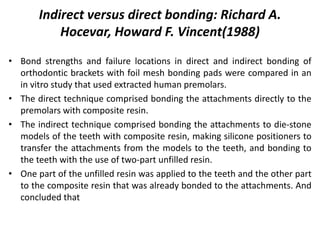 • Bond strengths and failure locations in direct and indirect bonding of
orthodontic brackets with foil mesh bonding pads were compared in an
in vitro study that used extracted human premolars.
• The direct technique comprised bonding the attachments directly to the
premolars with composite resin.
• The indirect technique comprised bonding the attachments to die-stone
models of the teeth with composite resin, making silicone positioners to
transfer the attachments from the models to the teeth, and bonding to
the teeth with the use of two-part unfilled resin.
• One part of the unfilled resin was applied to the teeth and the other part
to the composite resin that was already bonded to the attachments. And
concluded that
Indirect versus direct bonding: Richard A.
Hocevar, Howard F. Vincent(1988)
 
