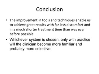 Conclusion
• The improvement in tools and techniques enable us
to achieve great results with far less discomfort and
in a much shorter treatment time than was ever
before possible
• Whichever system is chosen, only with practice
will the clinician become more familiar and
probably more selective.
 
