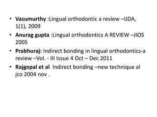 • Vasumurthy :Lingual orthodontic a review –IJDA,
1(1), 2009
• Anurag gupta :Lingual orthodontics A REVIEW –JIOS
2005
• Prabhuraj: Indirect bonding in lingual orthodontics-a
review –Vol. - III Issue 4 Oct – Dec 2011
• Rajgopal et al Indirect bonding –new technique al
jco 2004 nov .
 