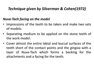Nuva-Tach facing on the model
• Impressions of the teeth to be taken and make two sets
of models.
• Separating medium to be applied on the stone teeth of
the work model.
• Cover almost the entire labial and buccal surfaces of the
teeth short of the contact points and the gingiva with a
layer of Nuva-Tach which forms a backing for the
attachments and a facing for the teeth.
Technique given by Silverman & Cohen(1972)
 