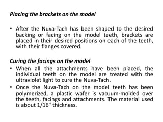Placing the brackets on the model
• After the Nuva-Tach has been shaped to the desired
backing or facing on the model teeth, brackets are
placed in their desired positions on each of the teeth,
with their flanges covered.
Curing the facings on the model
• When all the attachments have been placed, the
individual teeth on the model are treated with the
ultraviolet light to cure the Nuva-Tach.
• Once the Nuva-Tach on the model teeth has been
polymerized, a plastic wafer is vacuum-molded over
the teeth, facings and attachments. The material used
is about 1/16" thickness.
 