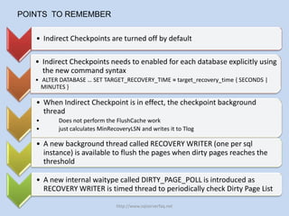 POINTS TO REMEMBER

   • Indirect Checkpoints are turned off by default

   • Indirect Checkpoints needs to enabled for each database explicitly using
     the new command syntax
   • ALTER DATABASE … SET TARGET_RECOVERY_TIME = target_recovery_time { SECONDS |
     MINUTES }

   • When Indirect Checkpoint is in effect, the checkpoint background
     thread
   •      Does not perform the FlushCache work
   •      just calculates MinRecoveryLSN and writes it to Tlog

   • A new background thread called RECOVERY WRITER (one per sql
     instance) is available to flush the pages when dirty pages reaches the
     threshold

   • A new internal waitype called DIRTY_PAGE_POLL is introduced as
     RECOVERY WRITER is timed thread to periodically check Dirty Page List

                                http://www.sqlserverfaq.net
 