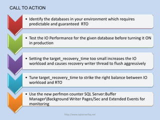 CALL TO ACTION

      • Identify the databases in your environment which requires
        predictable and guaranteed RTO


      • Test the IO Performance for the given database before turning it ON
        in production


      • Setting the target_recovery_time too small increases the IO
        workload and causes recovery writer thread to flush aggressively


      • Tune target_recovery_time to strike the right balance between IO
        workload and RTO

      • Use the new perfmon counter SQL Server:Buffer
        ManagerBackground Writer Pages/Sec and Extended Events for
        monitoring

                           http://www.sqlserverfaq.net
 