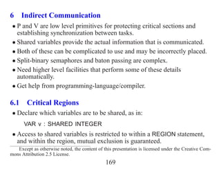 6 Indirect Communication
 • P and V are low level primitives for protecting critical sections and
   establishing synchronization between tasks.
 • Shared variables provide the actual information that is communicated.
 • Both of these can be complicated to use and may be incorrectly placed.
 • Split-binary semaphores and baton passing are complex.
 • Need higher level facilities that perform some of these details
   automatically.
 • Get help from programming-language/compiler.

6.1 Critical Regions
 • Declare which variables are to be shared, as in:
      VAR v : SHARED INTEGER
 • Access to shared variables is restricted to within a REGION statement,
   and within the region, mutual exclusion is guaranteed.
   Except as otherwise noted, the content of this presentation is licensed under the Creative Com-
mons Attribution 2.5 License.
                                              169
 