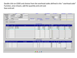 Double click on CODE and choose from the overhead codes defined in the “ overhead code”
Function, once chosen, add the quantity and unit cost
Save and exit