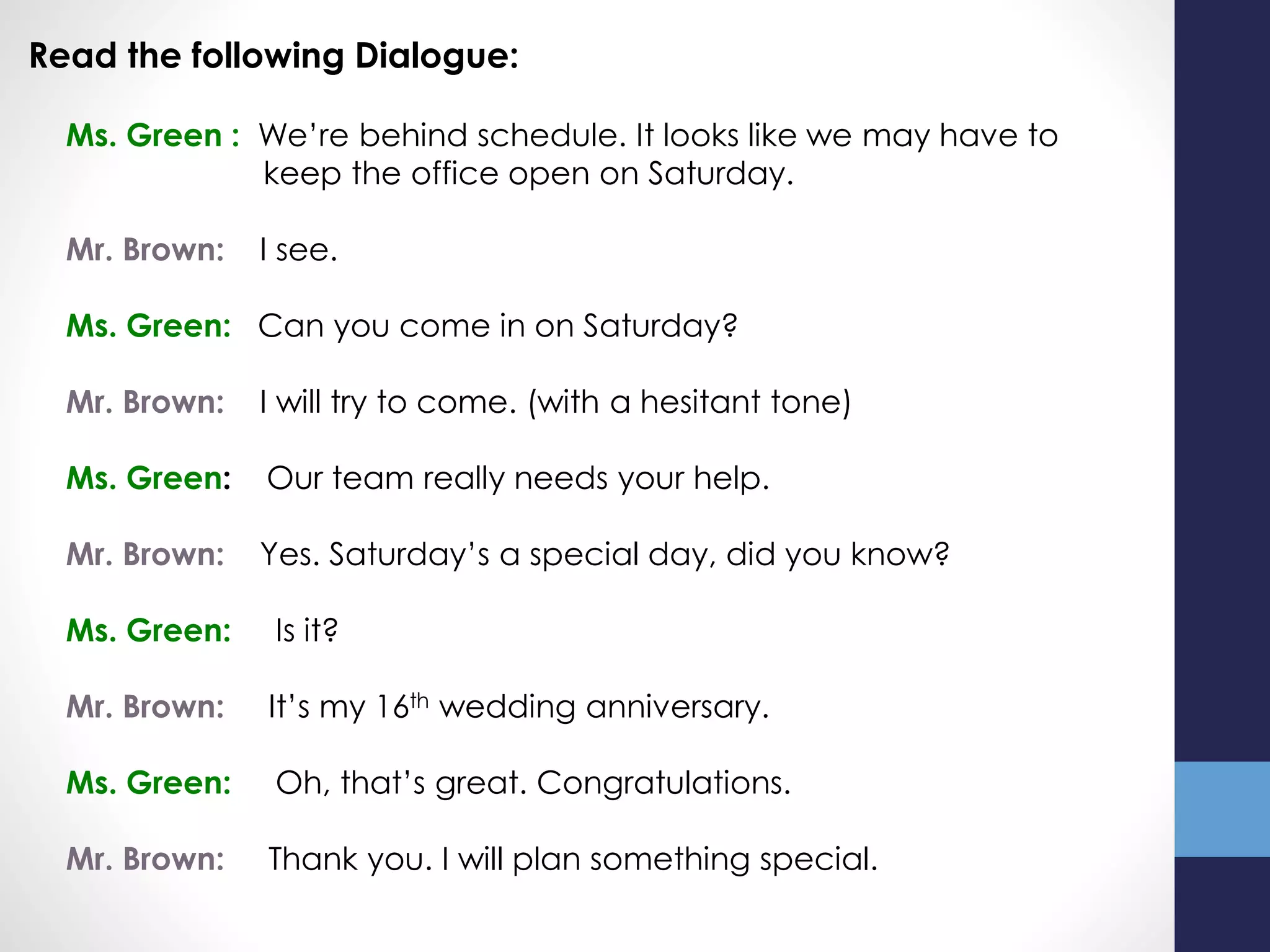 Read the following Dialogue:
Ms. Green : We’re behind schedule. It looks like we may have to
keep the office open on Saturday.
Mr. Brown: I see.
Ms. Green: Can you come in on Saturday?
Mr. Brown: I will try to come. (with a hesitant tone)
Ms. Green: Our team really needs your help.
Mr. Brown: Yes. Saturday’s a special day, did you know?
Ms. Green: Is it?
Mr. Brown: It’s my 16th wedding anniversary.
Ms. Green: Oh, that’s great. Congratulations.
Mr. Brown: Thank you. I will plan something special.
 