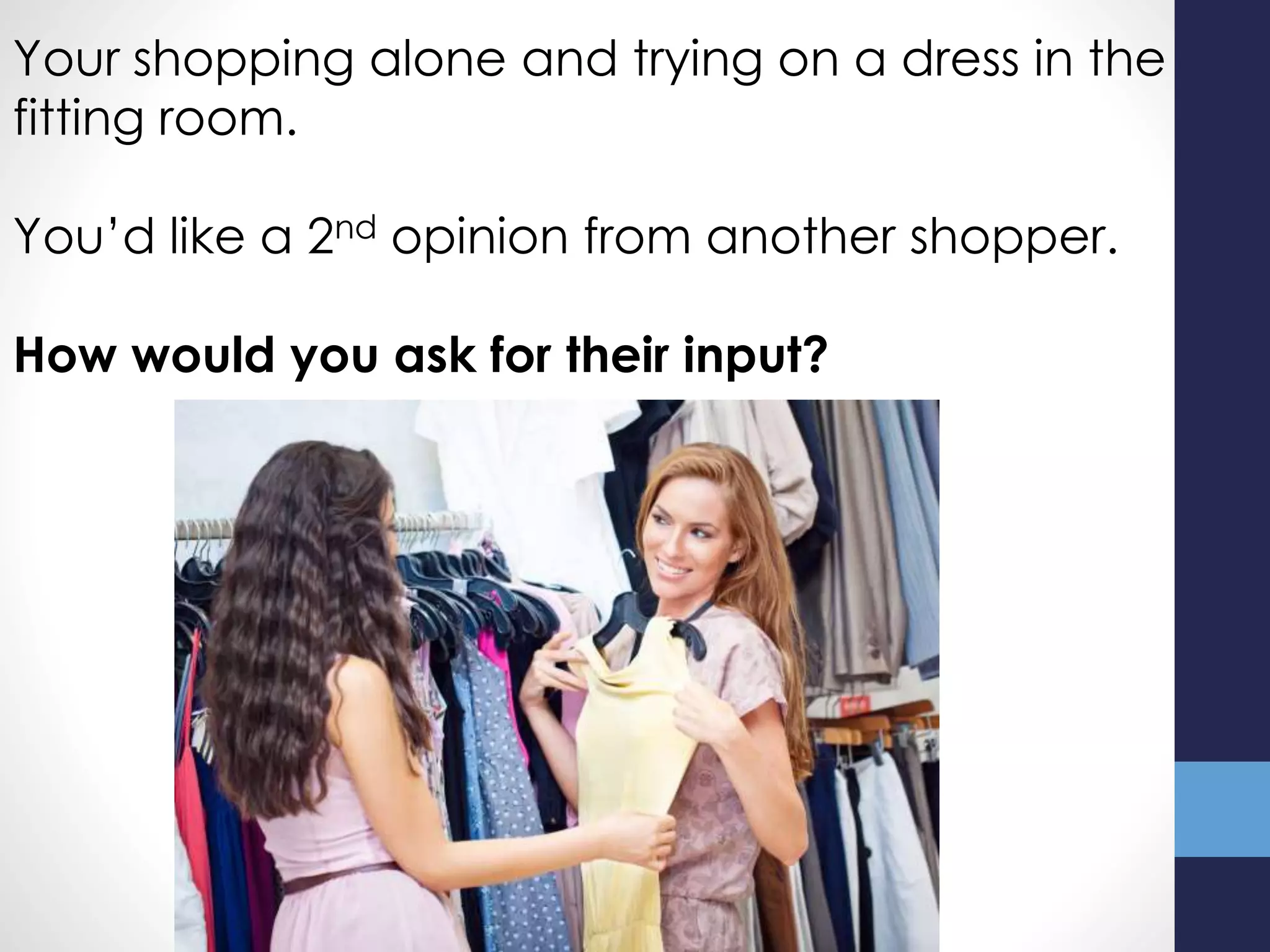 Your shopping alone and trying on a dress in the
fitting room.
You’d like a 2nd opinion from another shopper.
How would you ask for their input?
 