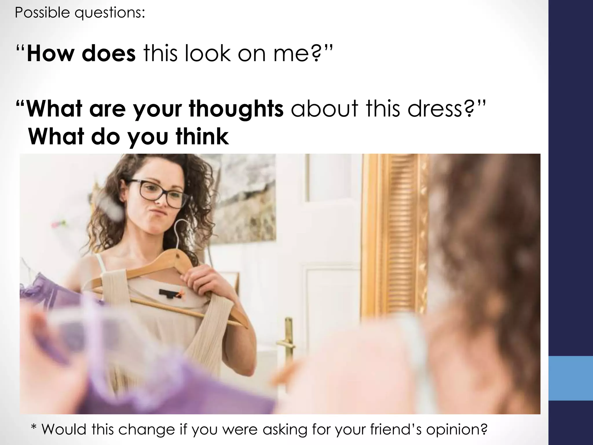Possible questions:
“How does this look on me?”
“What are your thoughts about this dress?”
What do you think
* Would this change if you were asking for your friend’s opinion?
 
