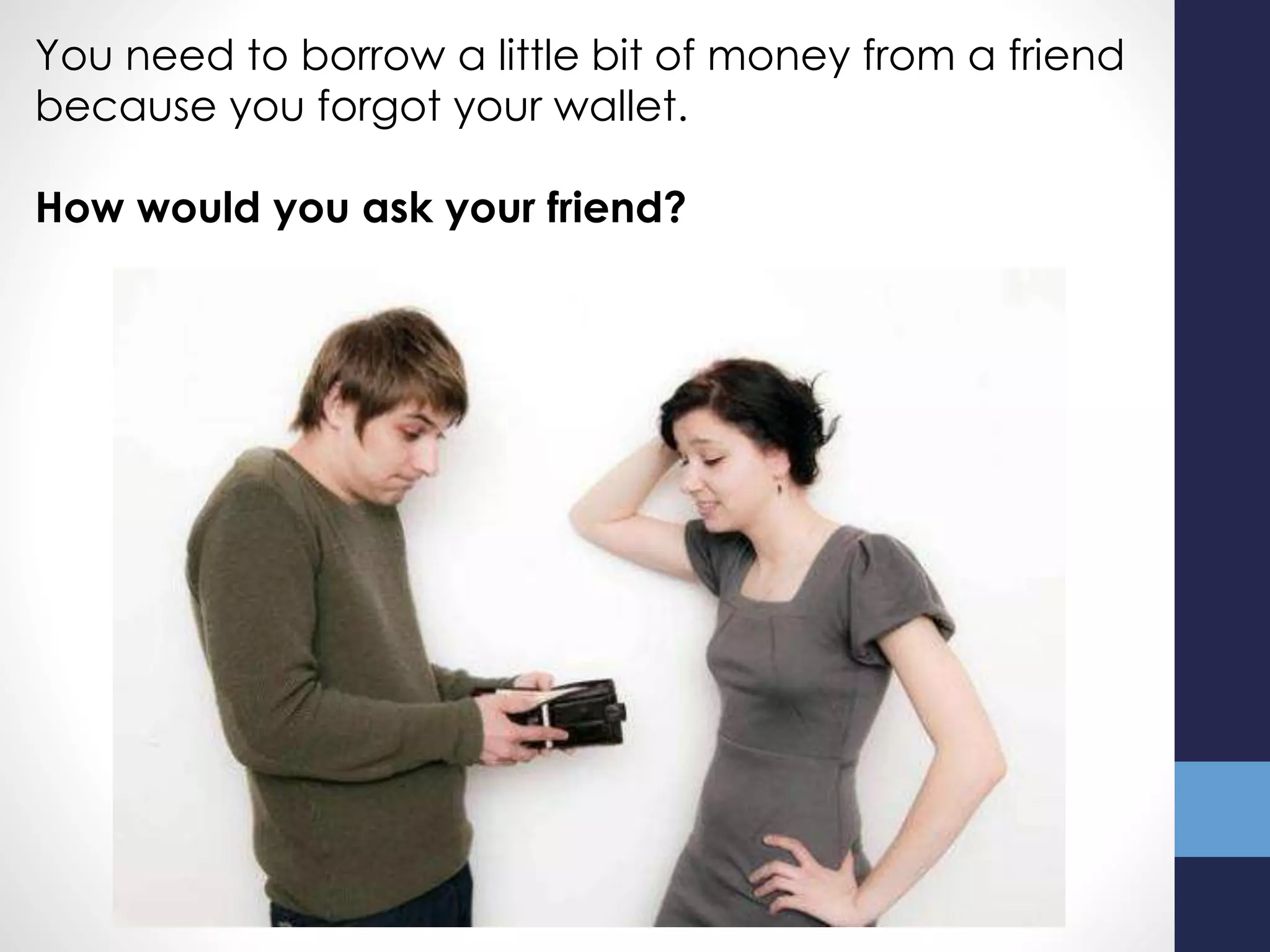 You need to borrow a little bit of money from a friend
because you forgot your wallet.
How would you ask your friend?
 