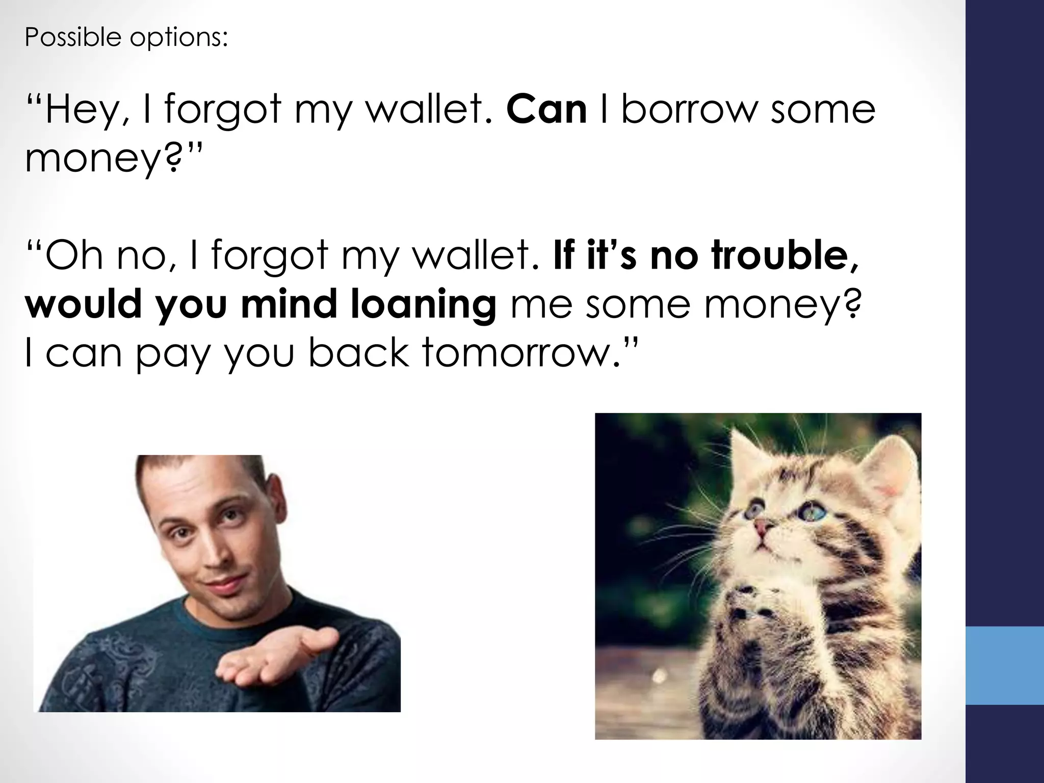Possible options:
“Hey, I forgot my wallet. Can I borrow some
money?”
“Oh no, I forgot my wallet. If it’s no trouble,
would you mind loaning me some money?
I can pay you back tomorrow.”
 