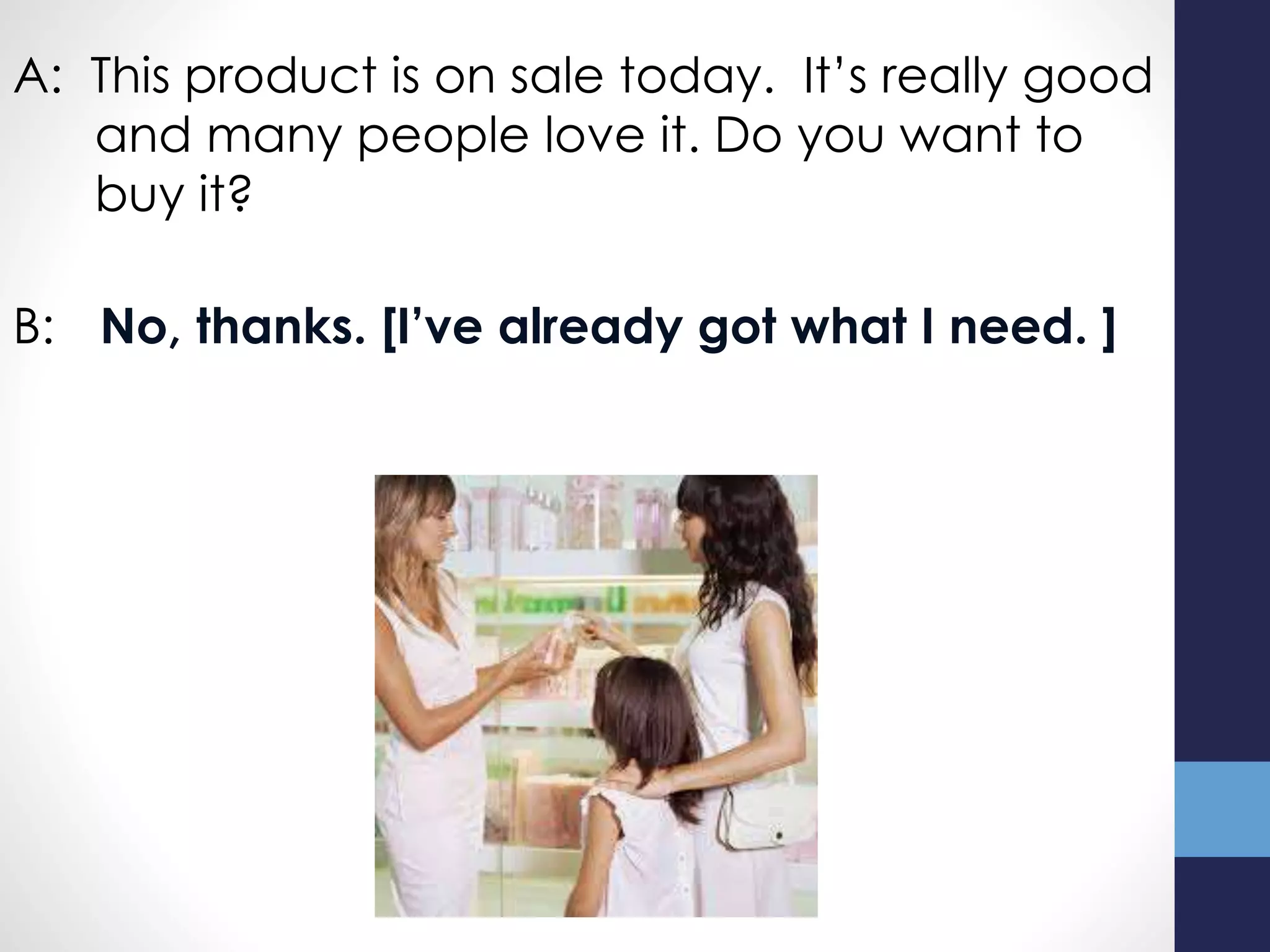 A: This product is on sale today. It’s really good
and many people love it. Do you want to
buy it?
B: No, thanks. [I’ve already got what I need. ]
 