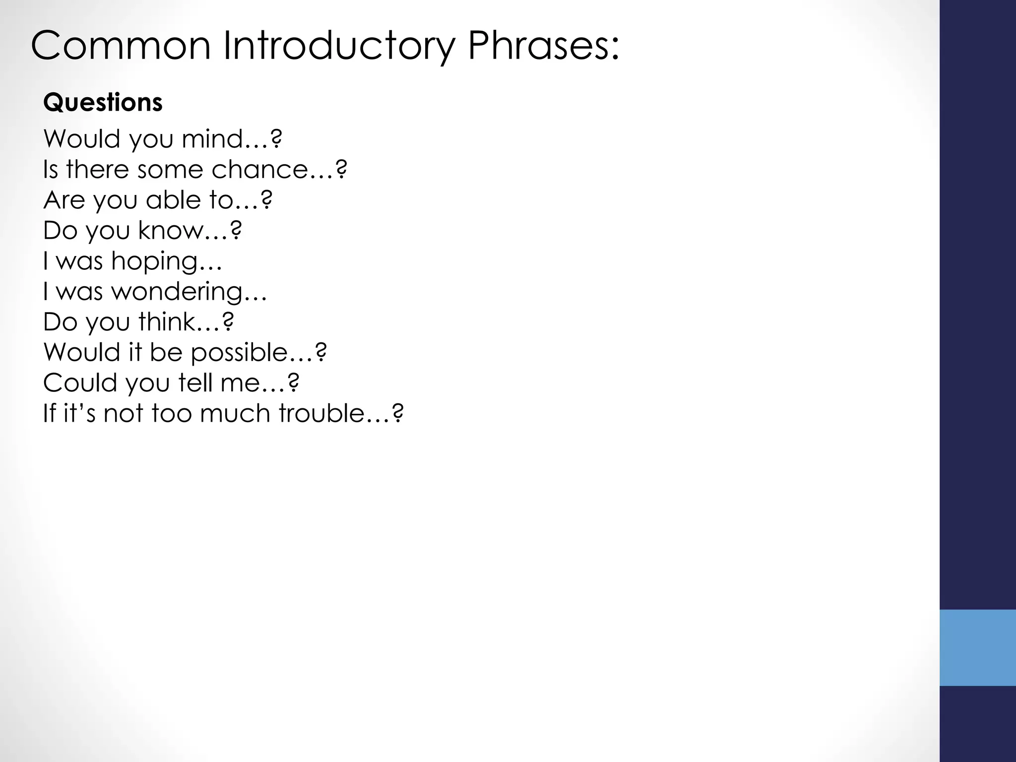 Common Introductory Phrases:
Would you mind…?
Is there some chance…?
Are you able to…?
Do you know…?
I was hoping…
I was wondering…
Do you think…?
Would it be possible…?
Could you tell me…?
If it’s not too much trouble…?
Questions
 