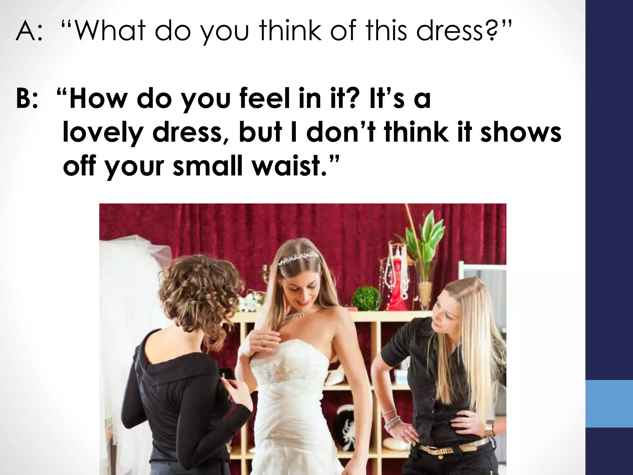 A: “What do you think of this dress?”
B: “How do you feel in it? It’s a
lovely dress, but I don’t think it shows
off your small waist.”
 