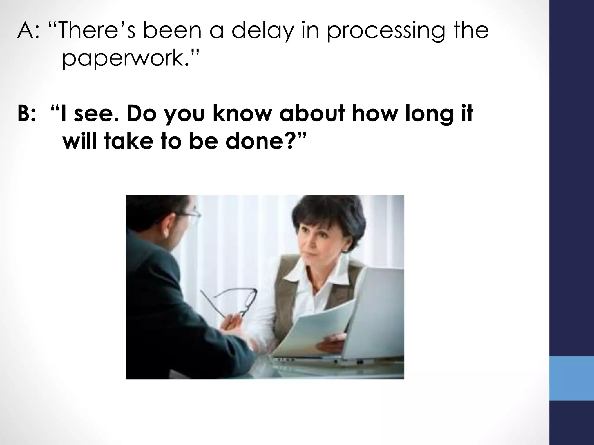 A: “There’s been a delay in processing the
paperwork.”
B: “I see. Do you know about how long it
will take to be done?”
 