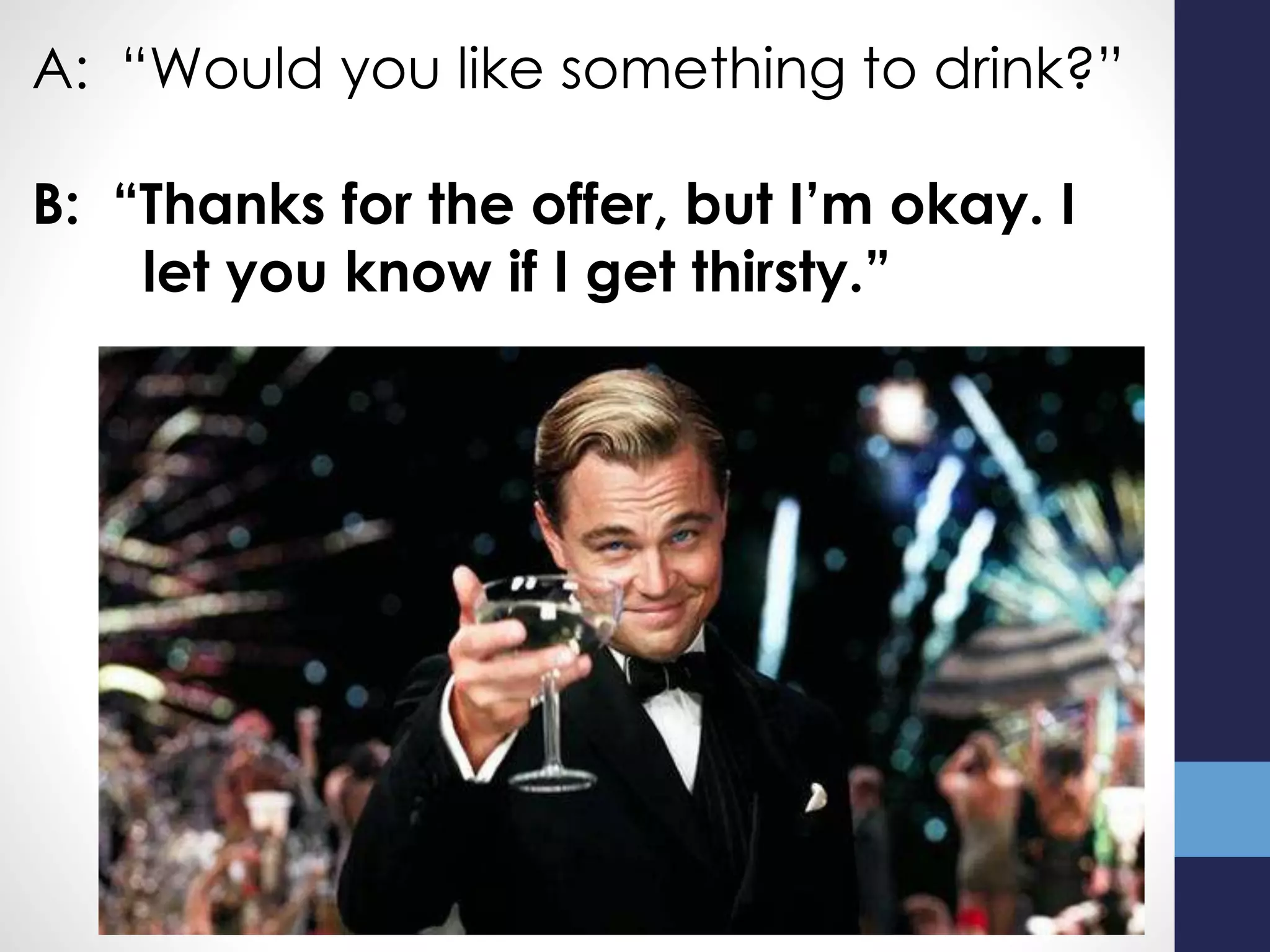 A: “Would you like something to drink?”
B: “Thanks for the offer, but I’m okay. I
let you know if I get thirsty.”
 