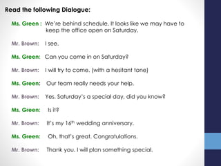 Read the following Dialogue:
Ms. Green : We’re behind schedule. It looks like we may have to
keep the office open on Saturday.
Mr. Brown: I see.
Ms. Green: Can you come in on Saturday?
Mr. Brown: I will try to come. (with a hesitant tone)
Ms. Green: Our team really needs your help.
Mr. Brown: Yes. Saturday’s a special day, did you know?
Ms. Green: Is it?
Mr. Brown: It’s my 16th wedding anniversary.
Ms. Green: Oh, that’s great. Congratulations.
Mr. Brown: Thank you. I will plan something special.
 