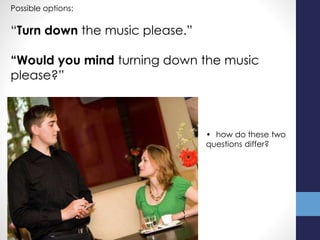 Possible options:
“Turn down the music please.”
“Would you mind turning down the music
please?”
• how do these two
questions differ?
 