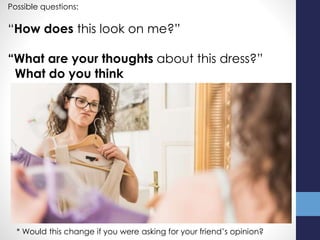 Possible questions:
“How does this look on me?”
“What are your thoughts about this dress?”
What do you think
* Would this change if you were asking for your friend’s opinion?
 