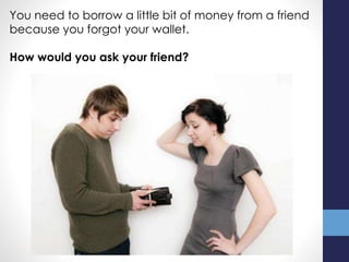 You need to borrow a little bit of money from a friend
because you forgot your wallet.
How would you ask your friend?
 