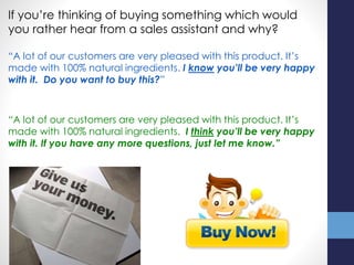 If you’re thinking of buying something which would
you rather hear from a sales assistant and why?
“A lot of our customers are very pleased with this product. It’s
made with 100% natural ingredients. I know you’ll be very happy
with it. Do you want to buy this?”
“A lot of our customers are very pleased with this product. It’s
made with 100% natural ingredients. I think you’ll be very happy
with it. If you have any more questions, just let me know.”
 