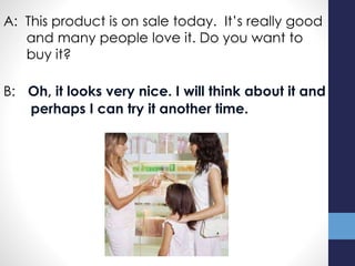 A: This product is on sale today. It’s really good
and many people love it. Do you want to
buy it?
B: Oh, it looks very nice. I will think about it and
perhaps I can try it another time.
 