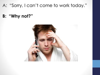 A: “Sorry, I can’t come to work today.”
B: “Why not?”
 
