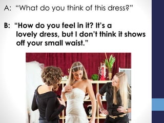 A: “What do you think of this dress?”
B: “How do you feel in it? It’s a
lovely dress, but I don’t think it shows
off your small waist.”
 