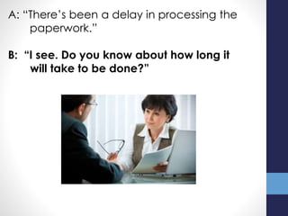 A: “There’s been a delay in processing the
paperwork.”
B: “I see. Do you know about how long it
will take to be done?”
 
