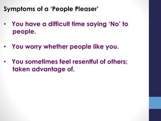 Symptoms of a ‘People Pleaser’
• You have a difficult time saying ‘No’ to
people.
• You worry whether people like you.
• You sometimes feel resentful of others;
taken advantage of.
 