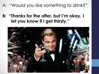A: “Would you like something to drink?”
B: “Thanks for the offer, but I’m okay. I
let you know if I get thirsty.”
 