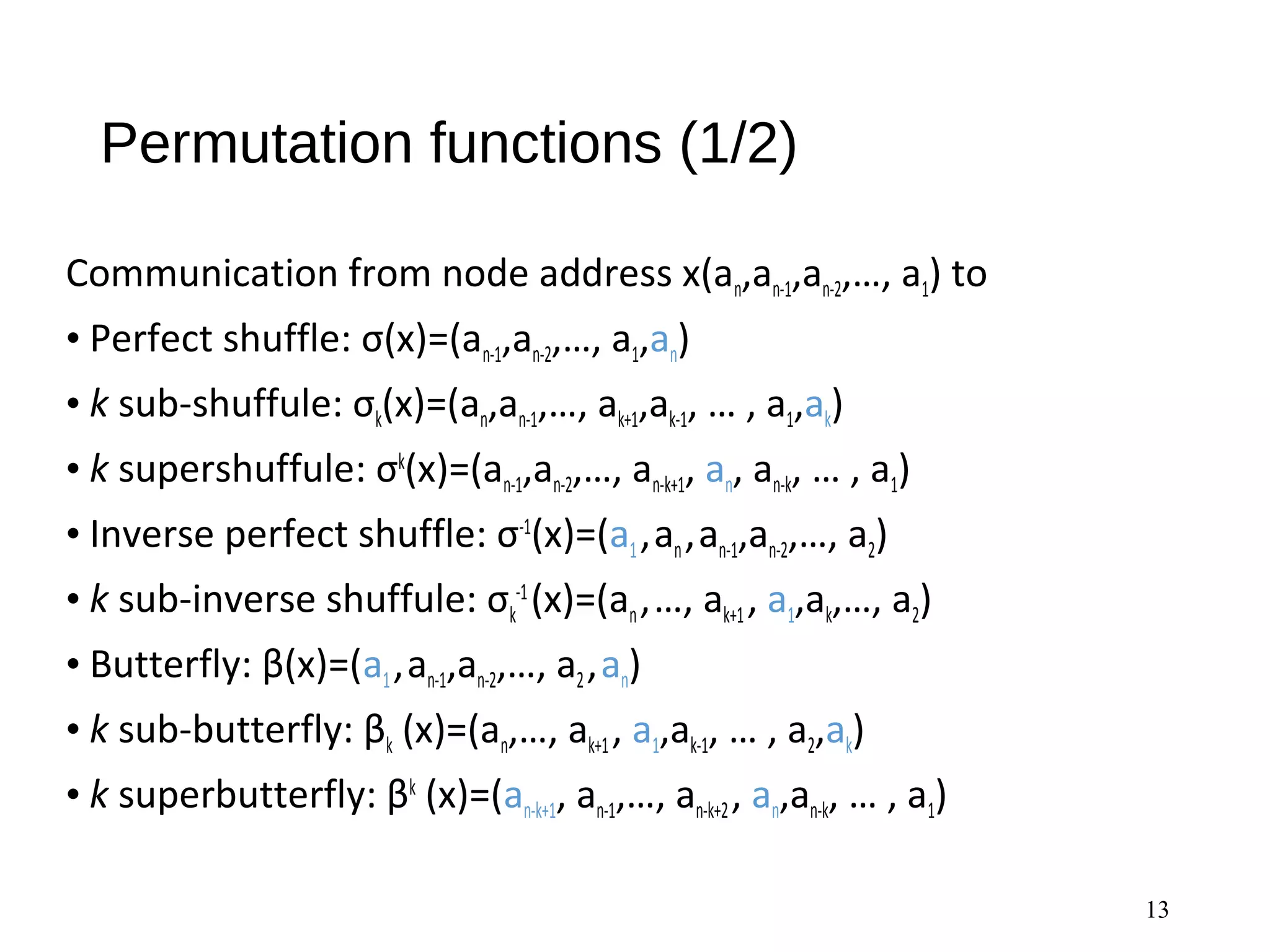 Permutation functions (1/2)
Communication from node address x(an,an-1,an-2,…, a1) to
• Perfect shuffle: σ(x)=(an-1,an-2,…, a1,an)
• k sub-shuffule: σk(x)=(an,an-1,…, ak+1,ak-1, … , a1,ak)
• k supershuffule: σk
(x)=(an-1,an-2,…, an-k+1, an, an-k, … , a1)
• Inverse perfect shuffle: σ-1
(x)=(a1,an,an-1,an-2,…, a2)
• k sub-inverse shuffule: σk
-1
(x)=(an,…, ak+1, a1,ak,…, a2)
• Butterfly: β(x)=(a1,an-1,an-2,…, a2,an)
• k sub-butterfly: βk (x)=(an,…, ak+1, a1,ak-1, … , a2,ak)
• k superbutterfly: βk
(x)=(an-k+1, an-1,…, an-k+2, an,an-k, … , a1)
13
 