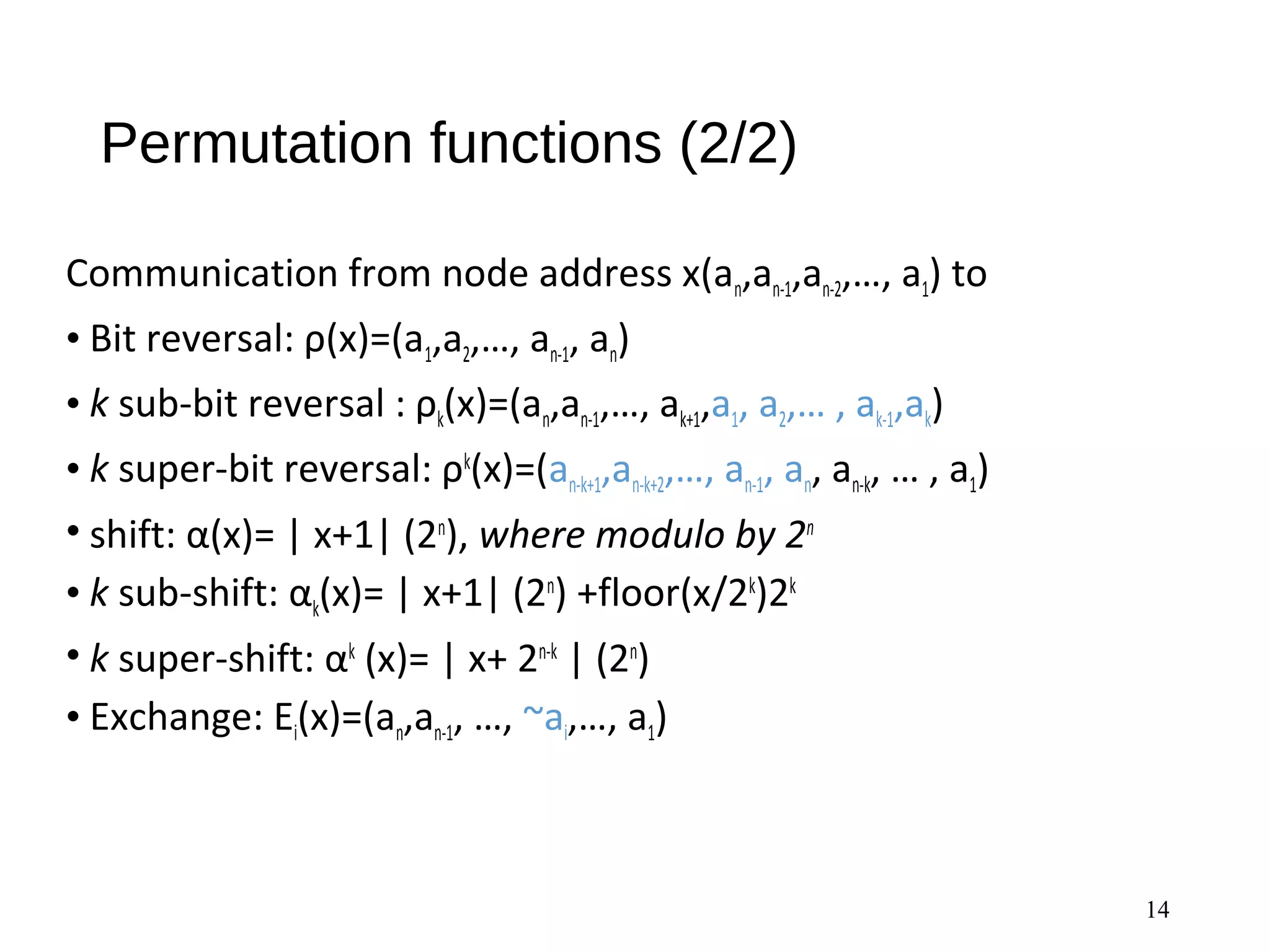 Permutation functions (2/2)
Communication from node address x(an,an-1,an-2,…, a1) to
• Bit reversal: ρ(x)=(a1,a2,…, an-1, an)
• k sub-bit reversal : ρk(x)=(an,an-1,…, ak+1,a1, a2,… , ak-1,ak)
• k super-bit reversal: ρk
(x)=(an-k+1,an-k+2,…, an-1, an, an-k, … , a1)
• shift: α(x)= | x+1| (2n
), where modulo by 2n
• k sub-shift: αk(x)= | x+1| (2n
) +floor(x/2k
)2k
• k super-shift: αk
(x)= | x+ 2n-k
| (2n
)
• Exchange: Ei(x)=(an,an-1, …, ~ai,…, a1)
14
 