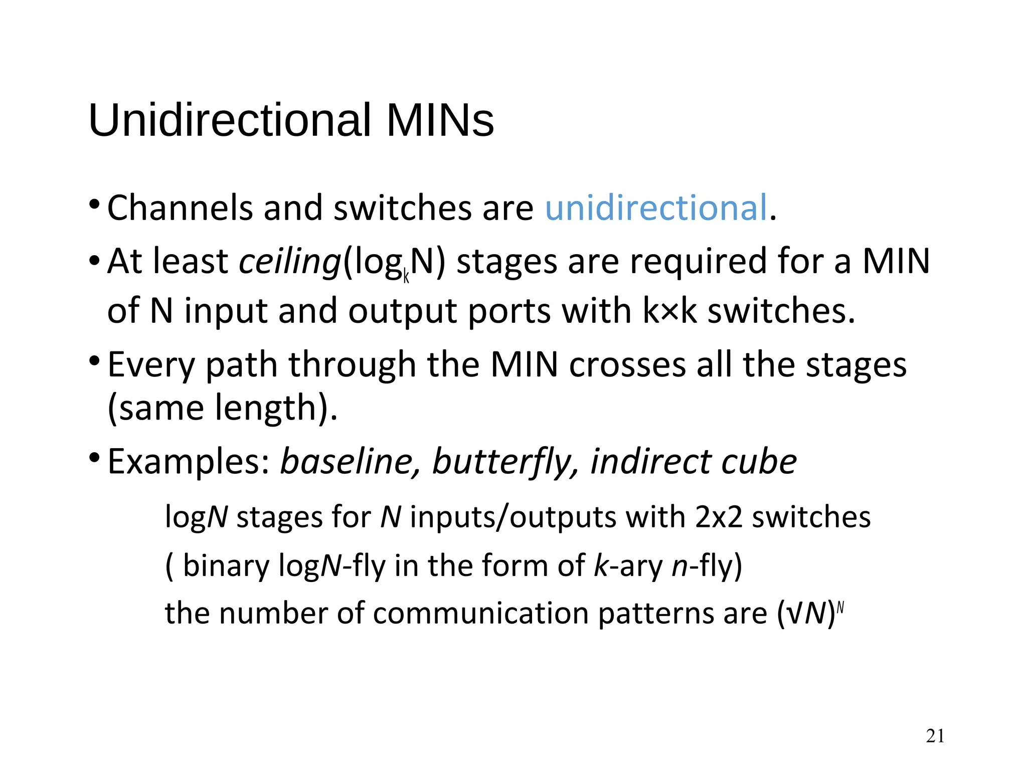 Unidirectional MINs
•Channels and switches are unidirectional.
•At least ceiling(logkN) stages are required for a MIN
of N input and output ports with k×k switches.
•Every path through the MIN crosses all the stages
(same length).
•Examples: baseline, butterfly, indirect cube
logN stages for N inputs/outputs with 2x2 switches
( binary logN-fly in the form of k-ary n-fly)
the number of communication patterns are (√N)N
21
 