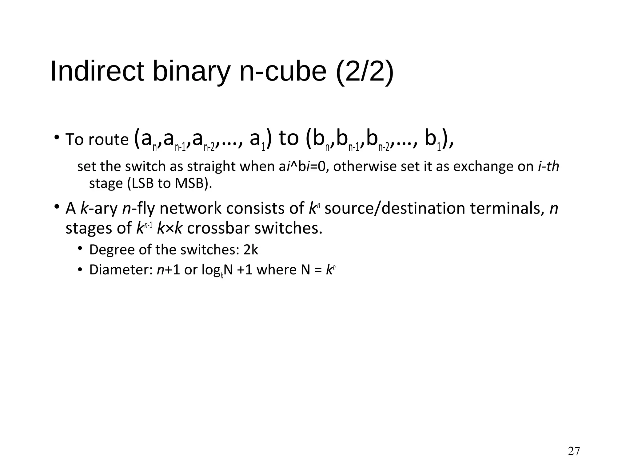Indirect binary n-cube (2/2)
• To route (an,an-1,an-2,…, a1) to (bn,bn-1,bn-2,…, b1),
set the switch as straight when ai^bi=0, otherwise set it as exchange on i-th
stage (LSB to MSB).
• A k-ary n-fly network consists of kn
source/destination terminals, n
stages of kn-1
k×k crossbar switches.
• Degree of the switches: 2k
• Diameter: n+1 or logkN +1 where N = kn
27
 