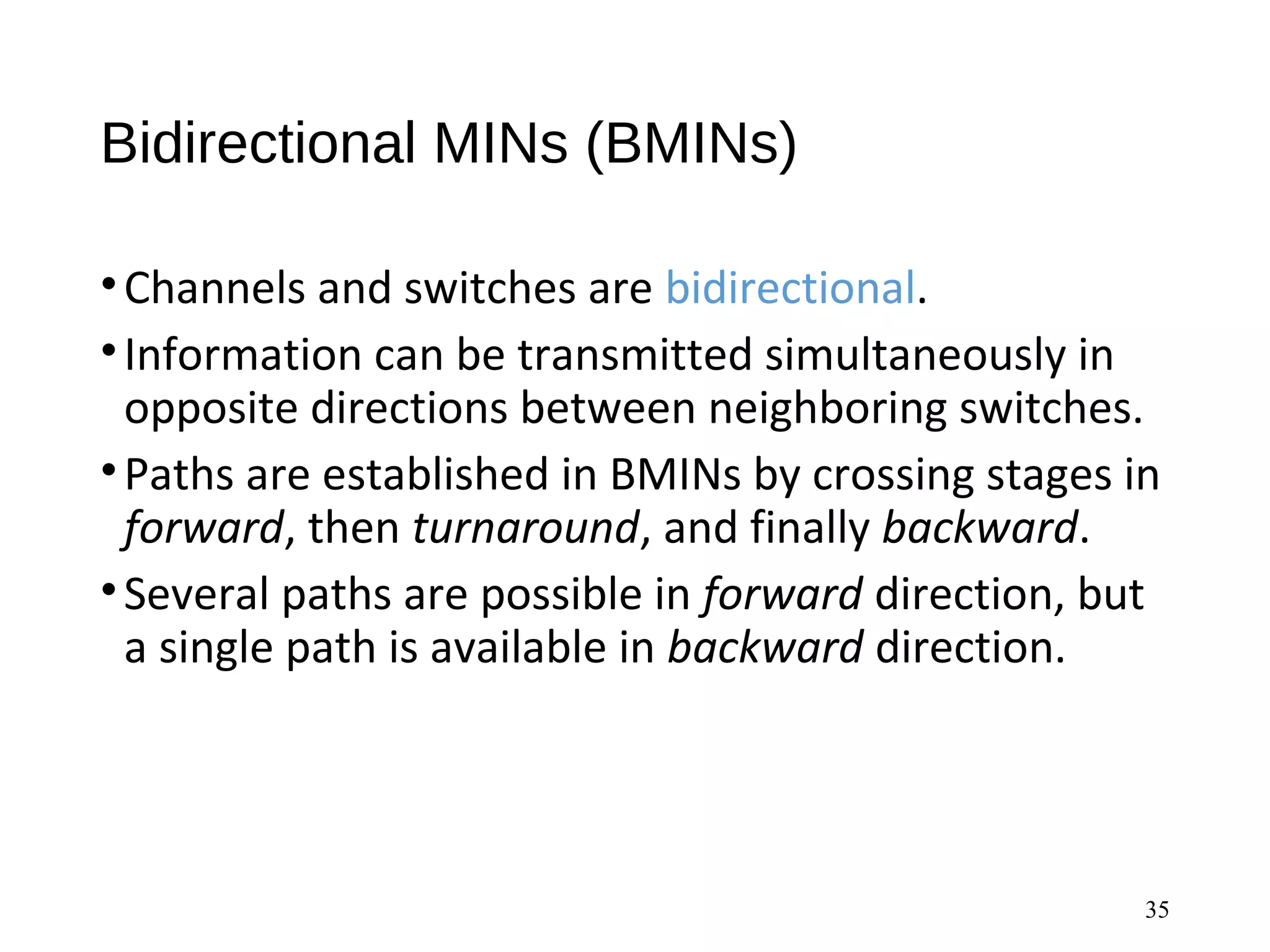 Bidirectional MINs (BMINs)
•Channels and switches are bidirectional.
•Information can be transmitted simultaneously in
opposite directions between neighboring switches.
•Paths are established in BMINs by crossing stages in
forward, then turnaround, and finally backward.
•Several paths are possible in forward direction, but
a single path is available in backward direction.
35
 