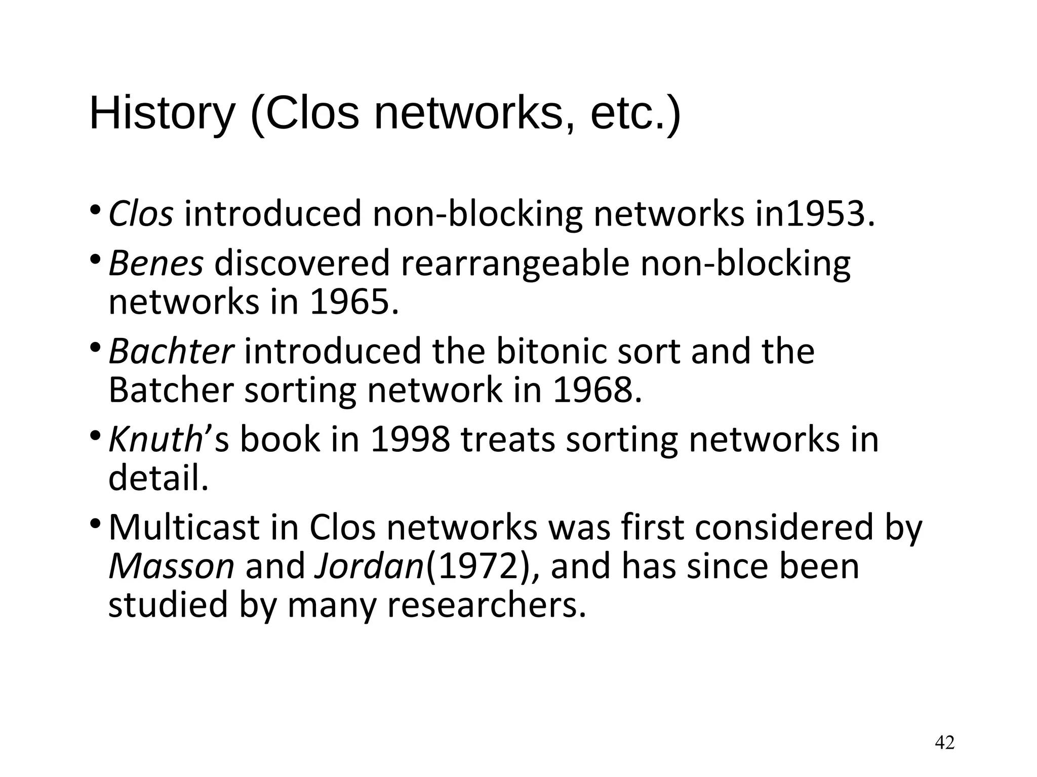 History (Clos networks, etc.)
•Clos introduced non-blocking networks in1953.
•Benes discovered rearrangeable non-blocking
networks in 1965.
•Bachter introduced the bitonic sort and the
Batcher sorting network in 1968.
•Knuth’s book in 1998 treats sorting networks in
detail.
•Multicast in Clos networks was first considered by
Masson and Jordan(1972), and has since been
studied by many researchers.
42
 