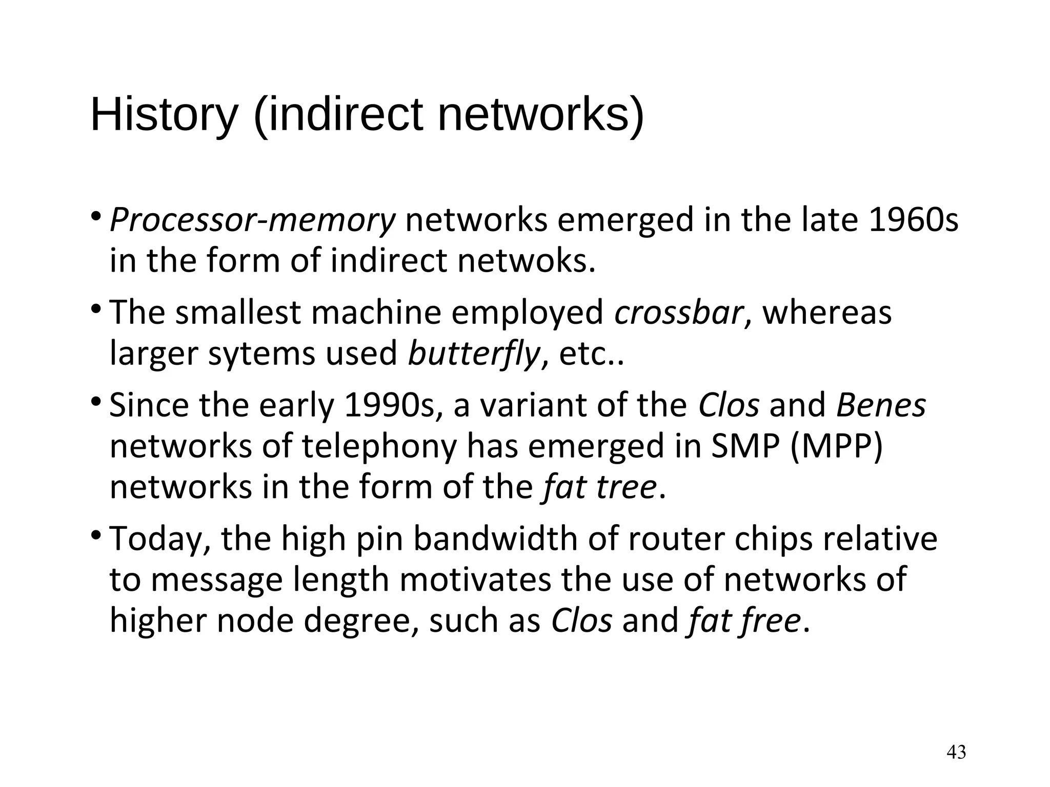 History (indirect networks)
• Processor-memory networks emerged in the late 1960s
in the form of indirect netwoks.
• The smallest machine employed crossbar, whereas
larger sytems used butterfly, etc..
• Since the early 1990s, a variant of the Clos and Benes
networks of telephony has emerged in SMP (MPP)
networks in the form of the fat tree.
• Today, the high pin bandwidth of router chips relative
to message length motivates the use of networks of
higher node degree, such as Clos and fat free.
43
 