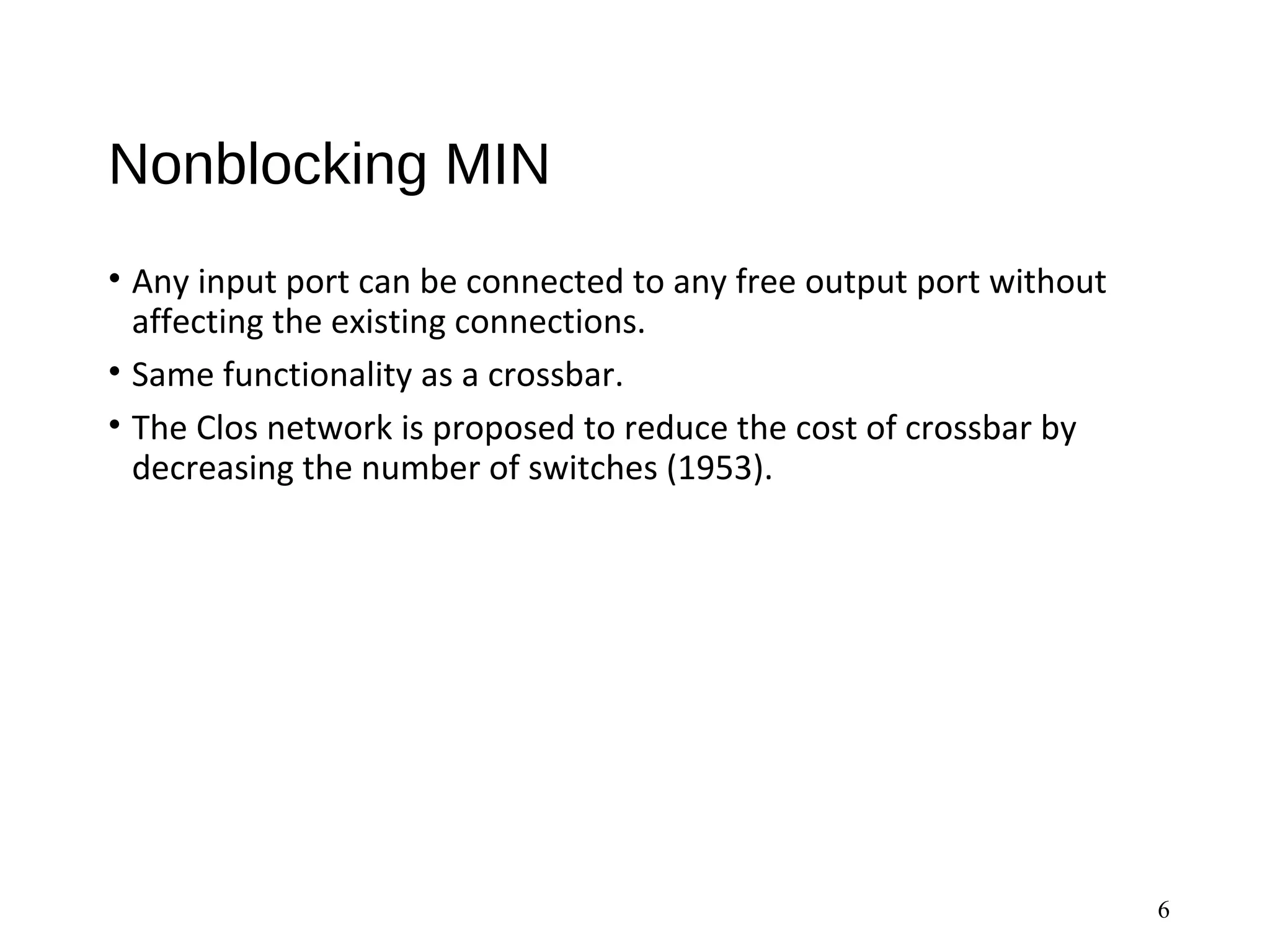 Nonblocking MIN
• Any input port can be connected to any free output port without
affecting the existing connections.
• Same functionality as a crossbar.
• The Clos network is proposed to reduce the cost of crossbar by
decreasing the number of switches (1953).
6
 