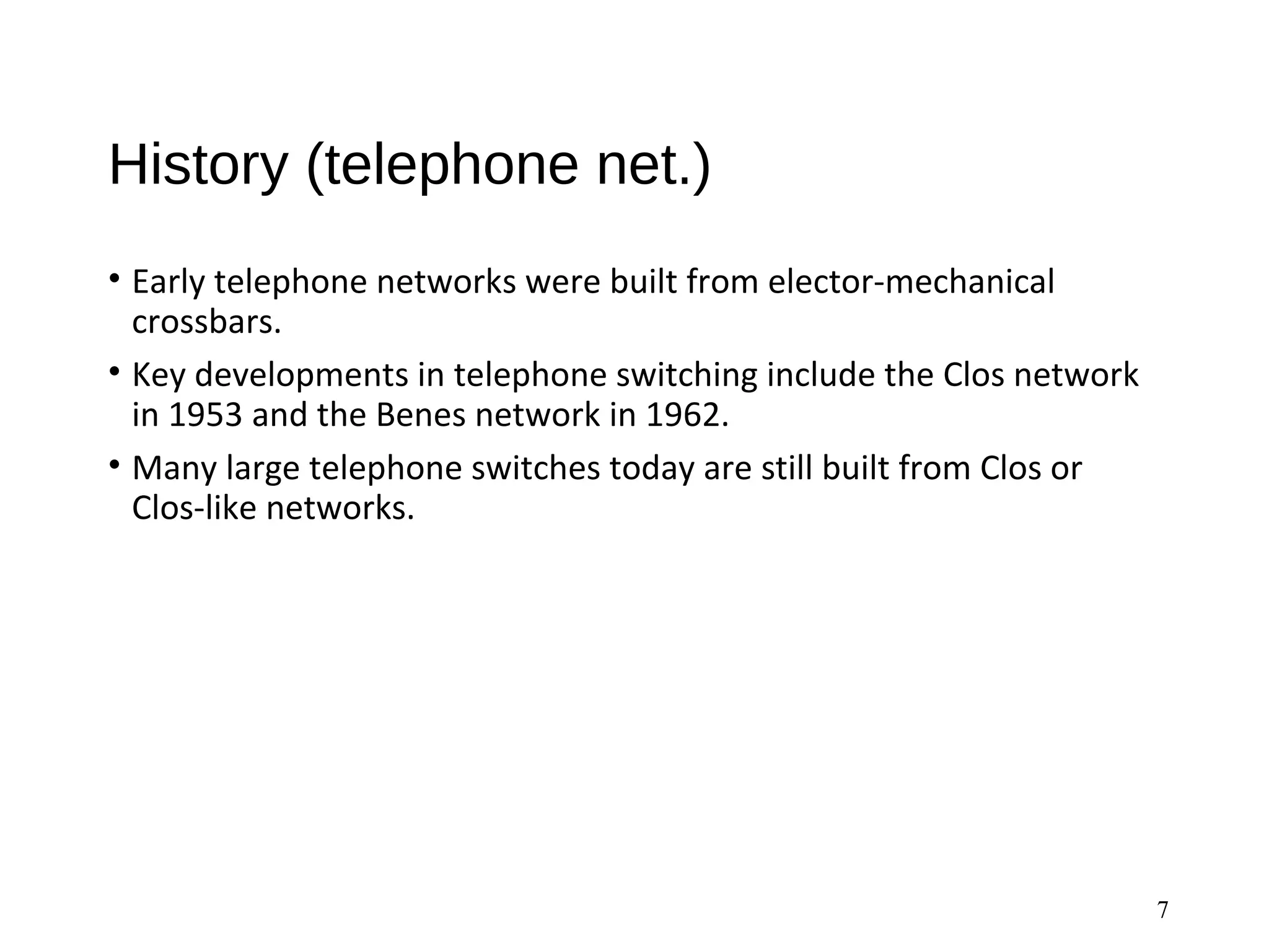 History (telephone net.)
• Early telephone networks were built from elector-mechanical
crossbars.
• Key developments in telephone switching include the Clos network
in 1953 and the Benes network in 1962.
• Many large telephone switches today are still built from Clos or
Clos-like networks.
7
 