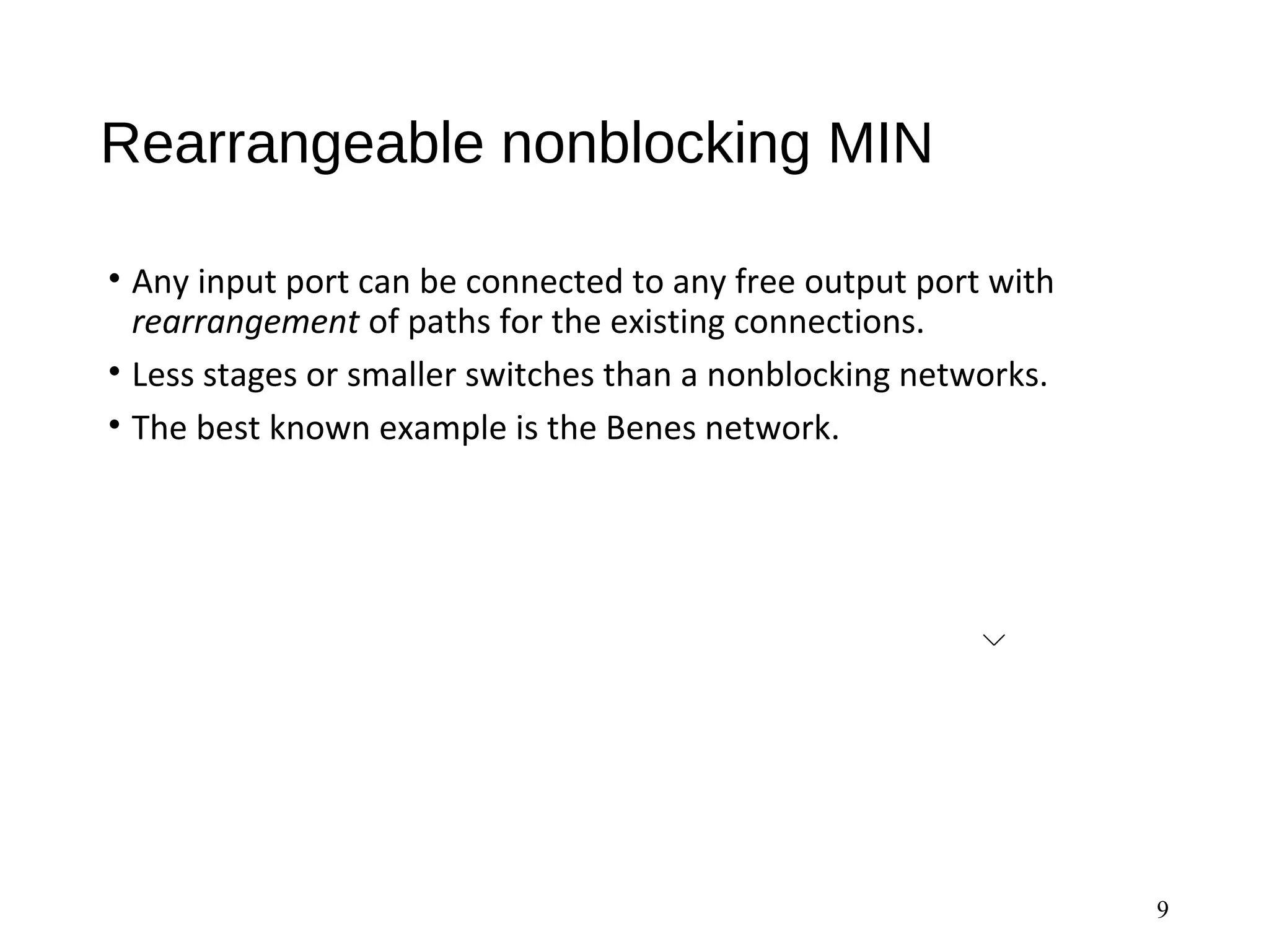 Rearrangeable nonblocking MIN
• Any input port can be connected to any free output port with
rearrangement of paths for the existing connections.
• Less stages or smaller switches than a nonblocking networks.
• The best known example is the Benes network.
9
 