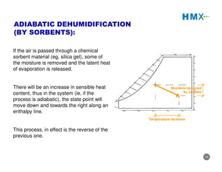15
If the air is passed through a chemical
sorbent material (eg, silica gel), some of
the moisture is removed and the latent heat
of evaporation is released.
There will be an increase in sensible heat
content, thus in the system (ie, if the
process is adiabatic), the state point will
move down and towards the right along an
enthalpy line.
This process, in effect is the reverse of the
previous one.
ADIABATIC DEHUMIDIFICATION
(BY SORBENTS):
 