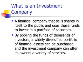 What is an Investment
Company
   A financial company that sells shares in
    itself to the public and uses these funds
    to invest in a portfolio of securities.
   By pooling the funds of thousands of
    investors, a widely diversified portfolio
    of financial assets can be purchased
    and the investment company can offer
    its owners a variety of services.
 