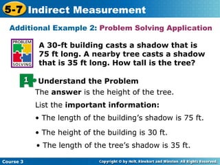 A 30-ft building casts a shadow that is 75 ft long. A nearby tree casts a shadow that is 35 ft long. How tall is the tree? Additional Example 2:  Problem Solving Application The  answer  is the height of the tree. List the  important information: •  The length of the building’s shadow is 75 ft. •  The height of the building is 30 ft. •  The length of the tree’s shadow is 35 ft. 1 Understand the Problem 