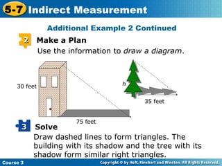 Additional Example 2 Continued Use the information to  draw a diagram . h Draw dashed lines to form triangles. The building with its shadow and the tree with its shadow form similar right triangles. 2 Make a Plan Solve 3 75 feet 30 feet 35 feet 