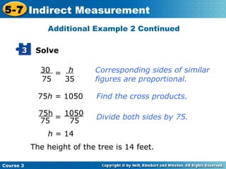 30  75 = h 35 Corresponding sides of similar figures are proportional. 75 h  = 1050 Find the cross products. The height of the tree is 14 feet. h  = 14 = Divide both sides by 75. Additional Example 2 Continued Solve 3 75h 75 1050 75 